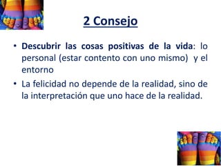 2 Consejo
• Descubrir las cosas positivas de la vida: lo
personal (estar contento con uno mismo) y el
entorno
• La felicidad no depende de la realidad, sino de
la interpretación que uno hace de la realidad.
 
