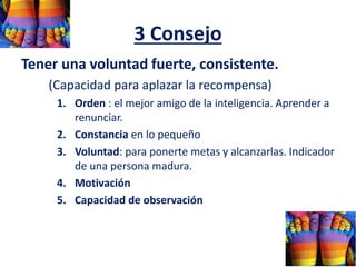 3 Consejo
Tener una voluntad fuerte, consistente.
(Capacidad para aplazar la recompensa)
1. Orden : el mejor amigo de la inteligencia. Aprender a
renunciar.
2. Constancia en lo pequeño
3. Voluntad: para ponerte metas y alcanzarlas. Indicador
de una persona madura.
4. Motivación
5. Capacidad de observación
 