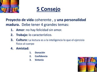 5 Consejo
Proyecto de vida coherente , y una personalidad
madura. Debe tener 4 grandes temas:
1. Amor: no hay felicidad sin amor.
2. Trabajo: lo característico.
3. Cultura: La lectura es a la inteligencia lo que el ejercicio
físico al cuerpo
4. Amistad:
1. Donación
2. Confidencia
3. Sintonía
 