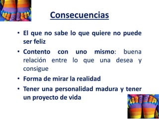 Consecuencias
• El que no sabe lo que quiere no puede
ser feliz
• Contento con uno mismo: buena
relación entre lo que una desea y
consigue
• Forma de mirar la realidad
• Tener una personalidad madura y tener
un proyecto de vida
 
