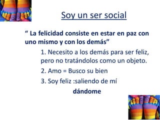 Soy un ser social
“ La felicidad consiste en estar en paz con
uno mismo y con los demás”
1. Necesito a los demás para ser feliz,
pero no tratándolos como un objeto.
2. Amo = Busco su bien
3. Soy feliz :saliendo de mí
dándome
 