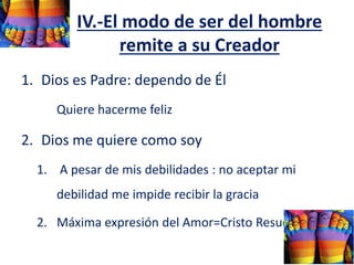 IV.-El modo de ser del hombre
remite a su Creador
1. Dios es Padre: dependo de Él
Quiere hacerme feliz
2. Dios me quiere como soy
1. A pesar de mis debilidades : no aceptar mi
debilidad me impide recibir la gracia
2. Máxima expresión del Amor=Cristo Resucitado
 