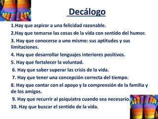 Decálogo
1.Hay que aspirar a una felicidad razonable.
2.Hay que tomarse las cosas de la vida con sentido del humor.
3. Hay que conocerse a uno mismo: sus aptitudes y sus
limitaciones.
4. Hay que desarrollar lenguajes interiores positivos.
5. Hay que fortalecer la voluntad.
6. Hay que saber superar las crisis de la vida.
7. Hay que tener una concepción correcta del tiempo.
8. Hay que contar con el apoyo y la comprensión de la familia y
de los amigos.
9. Hay que recurrir al psiquiatra cuando sea necesario.
10. Hay que buscar el sentido de la vida.
 