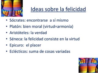 Ideas sobre la felicidad
• Sócrates: encontrarse a sí mismo
• Platón: bien moral (virtud=armonía)
• Aristóteles: la verdad
• Séneca: la felicidad consiste en la virtud
• Epicuro: el placer
• Eclécticos: suma de cosas variadas
 
