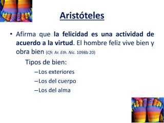 Aristóteles
• Afirma que la felicidad es una actividad de
acuerdo a la virtud. El hombre feliz vive bien y
obra bien (Cfr. Ar. Eth. Nic. 1098b 20)
Tipos de bien:
–Los exteriores
–Los del cuerpo
–Los del alma
 