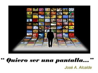“ Quiero ser una pantalla...”
José A. Alcalde
 