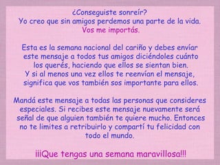 ¿Conseguiste sonreír?  Yo creo que sin amigos perdemos una parte de la vida.  Vos me importás. Esta es la semana nacional del cariño y debes envíar  este mensaje a todos tus amigos diciéndoles cuánto los querés, haciendo que ellos se sientan bien. Y si al menos una vez ellos te reenvían el mensaje,  significa que vos también sos importante para ellos. Mandá este mensaje a todas las personas que consideres  especiales. Si recibes este mensaje nuevamente será  señal de que alguien también te quiere mucho. Entonces no te limites a retribuirlo y compartí tu felicidad con  todo el mundo.  ¡¡¡Que tengas una semana maravillosa!!! 