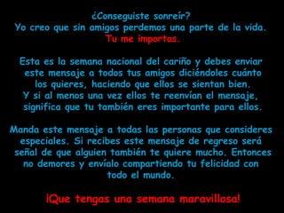 ¿Conseguiste sonreír?
 Yo creo que sin amigos perdemos una parte de la vida.
                    Tu me importas.

  Esta es la semana nacional del cariño y debes enviar
   este mensaje a todos tus amigos diciéndoles cuánto
      los quieres, haciendo que ellos se sientan bien.
   Y si al menos una vez ellos te reenvían el mensaje,
   significa que tu también eres importante para ellos.

Manda este mensaje a todas las personas que consideres
  especiales. Si recibes este mensaje de regreso será
 señal de que alguien también te quiere mucho. Entonces
   no demores y envíalo compartiendo tu felicidad con
                     todo el mundo.

       ¡Que tengas una semana maravillosa!
 