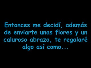 Entonces me decidí, además
de enviarte unas flores y un
caluroso abrazo, te regalaré
algo así como...
 