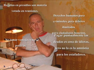 Regalías en presidios son materia
     votada en reuniones.
                                     Derechos humanos para
                                    criminales, pero deberes
                                           ilimitados
                                    para ciudadanos honestos.
                                     Pagar puntualmente las
 No tomar ventaja es ser
                                    deudas es cosa de idiotas,
        pendejo.
                                     pero no lo es la amnistía
                                       para los estafadores.
 