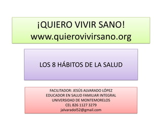 ¡QUIERO VIVIR SANO!
www.quierovivirsano.org

  LOS 8 HÁBITOS DE LA SALUD


     FACILITADOR: JESÚS ALVARADO LÓPEZ
   EDUCADOR EN SALUD FAMILIAR INTEGRAL
      UNIVERSIDAD DE MONTEMORELOS
                CEL 826 1127 3279
            jalvaradol52@gmail.com
 