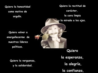 Quiero la honestidad       Quiero la rectitud de

  como motivo de                carácter,

      orgullo.                 la cara limpia
                          y la mirada a los ojos.



   Quiero volver a
 enorgullecerme de
  nuestros líderes
     políticos.
                                 Quiero
                            la esperanza,
   Quiero la verguenza,
      y la solidaridad.        la alegría,
                             la confianza,
 