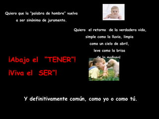 Quiero que la “palabra de hombre” vuelva
      a ser sinónimo de juramento.

                                     Quiero el retorno de la verdadera vida,
                                           simple como la lluvia, limpia
                                             como un cielo de abril,
                                               leve como la brisa

 ¡Abajo el  “TENER”!                             de la mañana! 



 ¡Viva el SER”!


          Y definitivamente común, como yo o como tú.
 