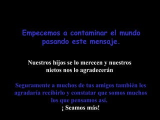 Empecemos a contaminar el mundo pasando este mensaje. Nuestros hijos se lo merecen y nuestros nietos nos lo agradecerán Seguramente a muchos de tus amigos también les agradaría recibirlo y constatar que somos muchos los que pensamos así.   ¡ Seamos más! 
