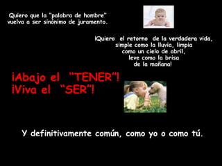 Quiero que la “palabra de hombre”
vuelva a ser sinónimo de juramento.

                              ¡Quiero el retorno de la verdadera vida,
                                     simple como la lluvia, limpia
                                       como un cielo de abril,
                                          leve como la brisa
                                            de la mañana!

 ¡Abajo el “TENER”!
 ¡Viva el “SER”!


     Y definitivamente común, como yo o como tú.
 