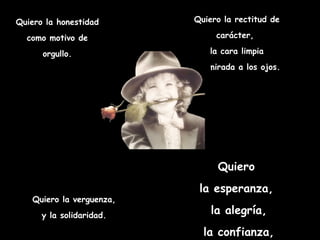 Quiero la honestidad       Quiero la rectitud de

  como motivo de                carácter,

      orgullo.                 la cara limpia
                          y la mirada a los ojos.




                                 Quiero
                            la esperanza,
   Quiero la verguenza,
      y la solidaridad.        la alegría,
                             la confianza,
 