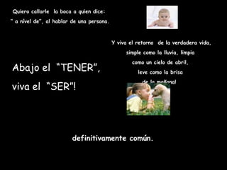 Quiero callarle la boca a quien dice:
“ a nível de”, al hablar de una persona.



                                           Y viva el retorno de la verdadera vida,
                                                simple como la lluvia, limpia
                                                   como un cielo de abril,
Abajo el  “TENER”,                                   leve como la brisa
                                                       de la mañana! 
viva el “SER”!




                        definitivamente común.
 