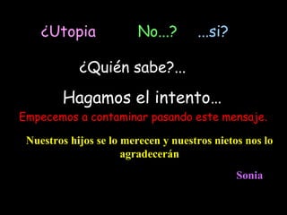 ¿Utopia             No...?       ...si?

            ¿Quién sabe?...

        Hagamos el intento…
Empecemos a contaminar pasando este mensaje.

 Nuestros hijos se lo merecen y nuestros nietos nos lo
                      agradecerán
                                              Sonia
 