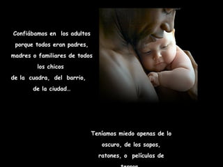Confiábamos en los adultos
 porque todos eran padres,
madres o familiares de todos
         los chicos
de la cuadra, del barrio,
       de la ciudad…




                             Teníamos miedo apenas de lo
                                oscuro, de los sapos,
                               ratones, o películas de
 