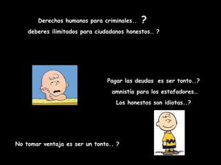 Derechos humanos para criminales..   ?
    deberes ilimitados para ciudadanos honestos… ?




                               Pagar las deudas es ser tonto..?
                                 amnistía para los estafadores…
                                  Los honestos son idiotas..?




No tomar ventaja es ser un tonto.. ?
 