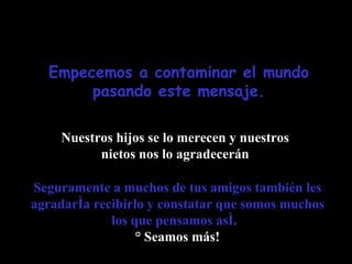 Empecemos a contaminar el mundo pasando este mensaje. Nuestros hijos se lo merecen y nuestros nietos nos lo agradecerán Seguramente a muchos de tus amigos también les agradaría recibirlo y constatar que somos muchos los que pensamos así.   ¡ Seamos más! 