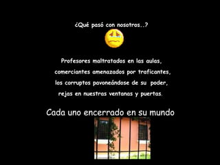 ¿Qué pasó con nosotros..? Profesores maltratados en las aulas, comerciantes amenazados por traficantes, los corruptos pavoneándose de su   poder, rejas en nuestras ventanas y puertas .   Cada uno encerrado en su mundo  
