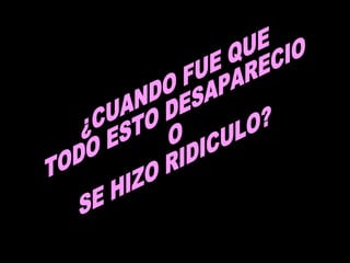¿CUANDO FUE QUE  TODO ESTO DESAPARECIO O SE HIZO RIDICULO? 