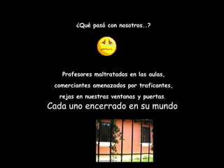 ¿Qué pasó con nosotros..? Profesores maltratados en las aulas, comerciantes amenazados por traficantes,  rejas en nuestras ventanas y puertas .   Cada uno encerrado en su mundo  