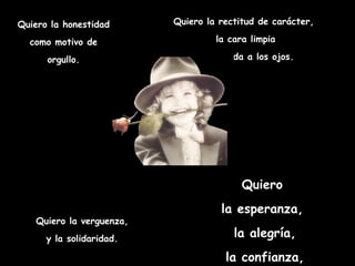 Quiero la honestidad      Quiero la rectitud de carácter,

  como motivo de                   la cara limpia

      orgullo.                y la mirada a los ojos.




                                         Quiero
                                    la esperanza,
   Quiero la verguenza,
      y la solidaridad.                la alegría,
                                     la confianza,
 
