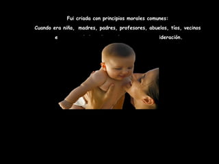 Fui criada con principios morales comunes:
Cuando era niña, madres, padres, profesores, abuelos, tíos, vecinos
        eran autoridades dignas de respeto y consideración.
 
