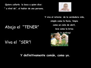Quiero callarle la boca a quien dice:
“ a nível de”, al hablar de una persona.



                                           Y viva el retorno de la verdadera vida,
                                                simple como la lluvia, limpia
                                                   como un cielo de abril,
Abajo el  “TENER”                                    leve como la brisa
                                                       de la mañana! 



Viva el “SER”!


                Y definitivamente común, como yo.
 