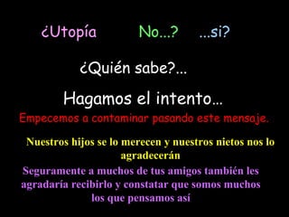 ¿Utopía              No...?      ...si?

            ¿Quién sabe?...

        Hagamos el intento…
Empecemos a contaminar pasando este mensaje.

 Nuestros hijos se lo merecen y nuestros nietos nos lo
                      agradecerán
Seguramente a muchos de tus amigos también les
agradaría recibirlo y constatar que somos muchos
              los que pensamos así
 