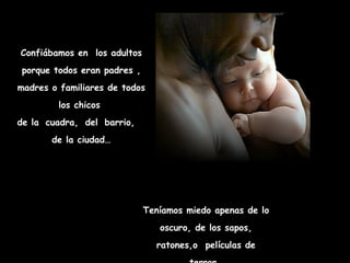 Confiábamos en los adultos
 porque todos eran padres ,
madres o familiares de todos
         los chicos
de la cuadra, del barrio,
       de la ciudad…




                              Teníamos miedo apenas de lo
                                 oscuro, de los sapos,
                                ratones,o películas de
 