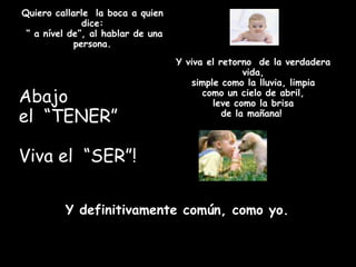 Quiero callarle la boca a quien
              dice:
 “ a nível de”, al hablar de una
            persona.
                                   Y viva el retorno de la verdadera
                                                   vida,
                                      simple como la lluvia, limpia
Abajo                                    como un cielo de abril,
                                           leve como la brisa
el “TENER”                                    de la mañana!



Viva el “SER”!

         Y definitivamente común, como yo.
 