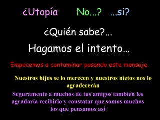¿Utopía              No...? ...si?

            ¿Quién sabe?...
      Hagamos el intento…
Empecemos a contaminar pasando este mensaje.

 Nuestros hijos se lo merecen y nuestros nietos nos lo
                      agradecerán
Seguramente a muchos de tus amigos también les
agradaría recibirlo y constatar que somos muchos
              los que pensamos así
 