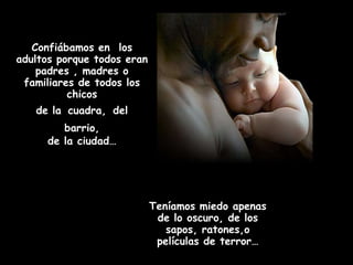Confiábamos en los
adultos porque todos eran
    padres , madres o
 familiares de todos los
          chicos
   de la cuadra, del
        barrio,
     de la ciudad…




                            Teníamos miedo apenas
                             de lo oscuro, de los
                               sapos, ratones,o
                             películas de terror…
 