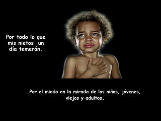 Por todo lo que
 mis nietos un
 día temerán.




        Por el miedo en la mirada de los niños, jóvenes,
                       viejos y adultos.
 