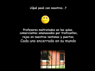 ¿Qué pasó con nosotros..?




   Profesores maltratados en las aulas,
comerciantes amenazados por traficantes,
  rejas en nuestras ventanas y puertas.
Cada uno encerrado en su mundo
 