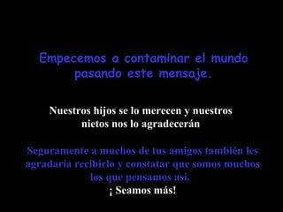 Empecemos a contaminar el mundo
pasando este mensaje.
Nuestros hijos se lo merecen y nuestros
nietos nos lo agradecerán
Seguramente a muchos de tus amigos también les
agradaría recibirlo y constatar que somos muchos
los que pensamos así.
¡ Seamos más!

 
