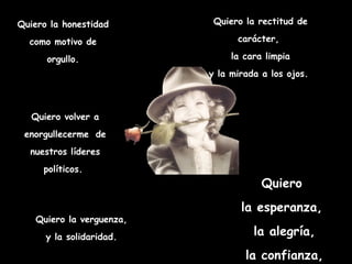 Quiero la honestidad como motivo de orgullo. Quiero la rectitud de carácter,  la cara limpia y la mirada a los ojos.  Quiero  la esperanza,  la alegría, la confianza, la fe…  Quiero la verguenza,  y la solidaridad.  Quiero volver a enorgullecerme   de nuestros líderes políticos.  