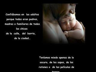 Confiábamos en  los adultos porque todos eran padres, madres o familiares de todos los chicos  de la   calle,   del   barrio,  de la ciudad… Teníamos miedo apenas de lo oscuro, de los sapos, de los ratones o  de las películas de terror… 