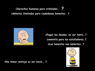 ¿Derechos humanos para criminales..    ?
     ¿deberes ilimitados para ciudadanos honestos… ?




                                 ¿Pagar las deudas es ser tonto..?
                                     ¿amnistía para los estafadores…?
                                     ¿Los honestos son imbéciles..?




¿No tomar ventaja es ser necio.. ?
 