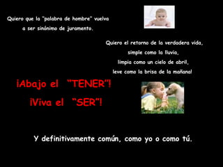 Quiero que la “palabra de hombre” vuelva a ser sinónimo de juramento. ¡Abajo el  “TENER”!  ¡Viva el  “SER”! Quiero el retorno de la verdadera vida, simple como la lluvia,  limpia como un cielo de abril,  leve como la brisa de la mañana!   Y definitivamente común, como yo o como tú. 