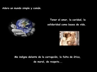 Adoro un mundo simple y común. Tener el amor, la caridad, la solidaridad como bases de vida.   Me indigno delante de la corrupción, la falta de ética,   de moral, de respeto...  