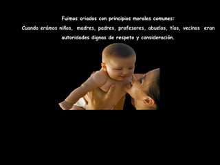 Fuimos criados con principios morales comunes: Cuando erámos niños,   madres, padres, profesores, abuelos, tíos, vecinos  eran autoridades dignas de respeto y consideración. Cuanto más próximos o más viejos, más afecto nos dieron . Era   inimaginable responder mal a los más ancianos, a maestros o autoridades… HABÍA RESPETO 