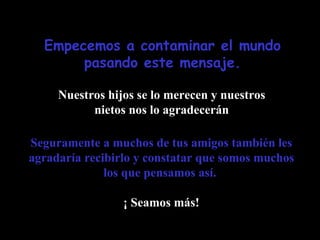 Empecemos a contaminar el mundo pasando este mensaje. Nuestros hijos se lo merecen y nuestros nietos nos lo agradecerán Seguramente a muchos de tus amigos también les agradaría recibirlo y constatar que somos muchos los que pensamos así.   ¡ Seamos más! 