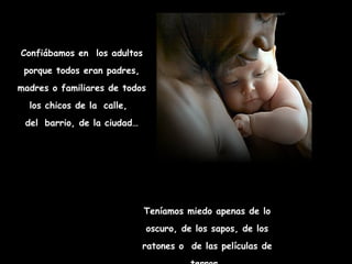Confiábamos en  los adultos porque todos eran padres, madres o familiares de todos los chicos de la   calle,   del   barrio, de la ciudad… Teníamos miedo apenas de lo oscuro, de los sapos, de los ratones o  de las películas de terror… 