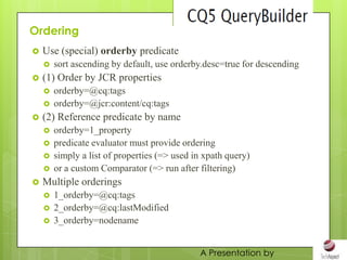 Ordering
   Use (special) orderby predicate
       sort ascending by default, use orderby.desc=true for descending
   (1) Order by JCR properties
       orderby=@cq:tags
       orderby=@jcr:content/cq:tags
   (2) Reference predicate by name
       orderby=1_property
       predicate evaluator must provide ordering
       simply a list of properties (=> used in xpath query)
       or a custom Comparator (=> run after filtering)
   Multiple orderings
       1_orderby=@cq:tags
       2_orderby=@cq:lastModified
       3_orderby=nodename


                                              A Presentation by
 