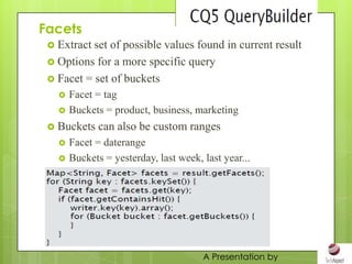 Facets
  Extract set of possible values found in current result
  Options for a more specific query
  Facet = set of buckets
      Facet = tag
      Buckets = product, business, marketing
  Buckets    can also be custom ranges
      Facet = daterange
      Buckets = yesterday, last week, last year...




                                       A Presentation by
 