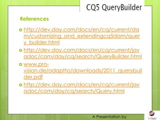 References

 http://dev.day.com/docs/en/cq/current/da
  m/customizing_and_extendingcq5dam/quer
  y_builder.html
 http://dev.day.com/docs/en/cq/current/jav
  adoc/com/day/cq/search/QueryBuilder.html
 www.pro-
  vision.de/adaptto/downloads/2011_querybuil
  der.pdf
 http://dev.day.com/docs/en/cq/current/jav
  adoc/com/day/cq/search/Query.html



                          A Presentation by
 